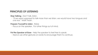 PRINCIPLES OF LISTENING
Stop Talking - Don't talk, listen.
◦ “If we were supposed to talk more than we listen, we would have two tongues and
one ear.” Mark Twain.
Prepare Yourself to Listen - Relax
◦ Focus on the speaker. Put other things out of mind.
Put the Speaker at Ease - Help the speaker to feel free to speak.
◦ Nod or use other gestures or words to encourage them to continue.
 
