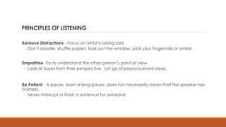 PRINCIPLES OF LISTENING
Remove Distractions - Focus on what is being said.
◦ Don’t doodle, shuffle papers, look out the window, pick your fingernails or similar.
Empathise -Try to understand the other person’s point of view.
◦ Look at issues from their perspective. Let go of preconceived ideas.
Be Patient - A pause, even a long pause, does not necessarily mean that the speaker has
finished.
◦ Never interrupt or finish a sentence for someone
 