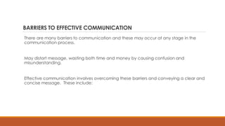 BARRIERS TO EFFECTIVE COMMUNICATION
There are many barriers to communication and these may occur at any stage in the
communication process.
May distort message, wasting both time and money by causing confusion and
misunderstanding.
Effective communication involves overcoming these barriers and conveying a clear and
concise message. These include:
 