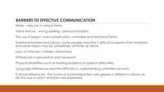 BARRIERS TO EFFECTIVE COMMUNICATION
Noise – may be in various forms
Voice texture, wrong spelling, poor punctuation
The use of jargon: over-complicated, unfamiliar and technical terms.
Emotional barriers and taboos. Some people may find it difficult to express their emotions
and some topics may be completely 'off-limits' or taboo.
Lack of attention, interest, distractions
Differences in perception and viewpoint.
Physical disabilities such as hearing problems or speech difficulties.
Language differences and the difficulty in understanding unfamiliar accents.
Cultural differences. The norms of social interaction vary greatly in different cultures, as
do the way in which emotions are expressed.
 