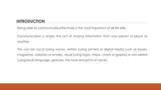 INTRODUCTION
Being able to communicate effectively is the most important of all life skills.
Communication is simply the act of sharing information from one person or place to
another.
This can be vocal (using voice), written (using printed or digital media such as books,
magazines, websites or emails), visual (using logos, maps, charts or graphs) or non-verbal
(using body language, gestures, the tone and pitch of voice).
 