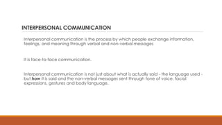 INTERPERSONAL COMMUNICATION
Interpersonal communication is the process by which people exchange information,
feelings, and meaning through verbal and non-verbal messages
It is face-to-face communication.
Interpersonal communication is not just about what is actually said - the language used -
but how it is said and the non-verbal messages sent through tone of voice, facial
expressions, gestures and body language.
 