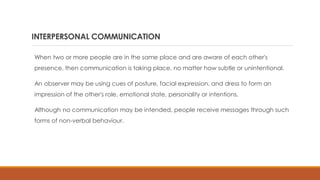 INTERPERSONAL COMMUNICATION
When two or more people are in the same place and are aware of each other's
presence, then communication is taking place, no matter how subtle or unintentional.
An observer may be using cues of posture, facial expression, and dress to form an
impression of the other's role, emotional state, personality or intentions.
Although no communication may be intended, people receive messages through such
forms of non-verbal behaviour.
 
