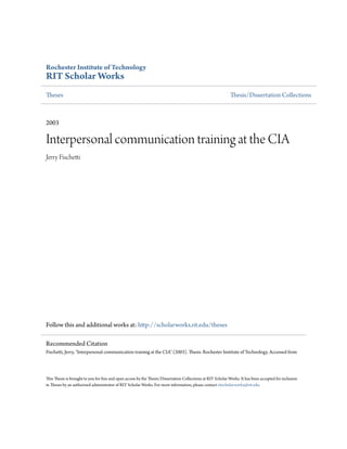 Rochester Institute of Technology
RIT Scholar Works
Theses Thesis/Dissertation Collections
2003
Interpersonal communication training at the CIA
Jerry Fischetti
Follow this and additional works at: http://scholarworks.rit.edu/theses
This Thesis is brought to you for free and open access by the Thesis/Dissertation Collections at RIT Scholar Works. It has been accepted for inclusion
in Theses by an authorized administrator of RIT Scholar Works. For more information, please contact ritscholarworks@rit.edu.
Recommended Citation
Fischetti, Jerry, "Interpersonal communication training at the CIA" (2003). Thesis. Rochester Institute of Technology. Accessed from
 