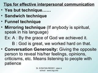 Tips for effective interpersonal communication
• Yes but technique……
• Sandwich technique
• Funnel technique
• Mirroring technique (If anybody is spiritual,
speak in his language)
Ex: A : By the grace of God we achieved it.
B : God is great, we worked hard on that.
• Conversation Generosity: Giving the opposite
person to reveal his/her feelings, opinions,
criticisms, etc. Means listening to people with
patience
Dr. B RATAN REDDY ratan b
school www.srgi.info
 