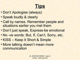 Tips
• Don’t Apologise (always)
• Speak loudly & clearly
• Call by names. Remember people and
situations earlier you met them
• Don’t just speak, Express-be emotional
• No -ve words: But, If, Can’t, Sorry, etc.
• KISS – Keep It Short & Simple
• More talking doesn’t mean more
communication
Dr. B RATAN REDDY ratan b
school www.srgi.info
 