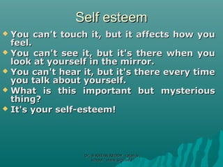 Self esteemSelf esteem
 You can't touch it, but it affects how youYou can't touch it, but it affects how you
feel.feel.
 You can't see it, but it's there when youYou can't see it, but it's there when you
look at yourself in the mirror.look at yourself in the mirror.
 You can't hear it, but it's there every timeYou can't hear it, but it's there every time
you talk about yourself.you talk about yourself.
 What is this important but mysteriousWhat is this important but mysterious
thing?thing?
 It's your self-esteem!It's your self-esteem!
Dr. B RATAN REDDY ratan bDr. B RATAN REDDY ratan b
school www.srgi.infoschool www.srgi.info
 