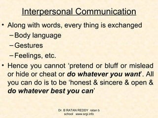 Interpersonal Communication
• Along with words, every thing is exchanged
–Body language
–Gestures
–Feelings, etc.
• Hence you cannot ‘pretend or bluff or mislead
or hide or cheat or do whatever you want’. All
you can do is to be ‘honest & sincere & open &
do whatever best you can’
Dr. B RATAN REDDY ratan b
school www.srgi.info
 