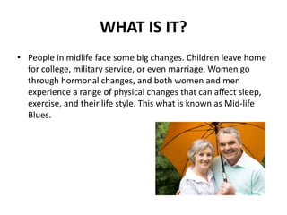 WHAT IS IT?
• People in midlife face some big changes. Children leave home
for college, military service, or even marriage. Women go
through hormonal changes, and both women and men
experience a range of physical changes that can affect sleep,
exercise, and their life style. This what is known as Mid-life
Blues.
 
