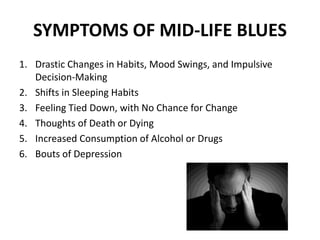 SYMPTOMS OF MID-LIFE BLUES
1. Drastic Changes in Habits, Mood Swings, and Impulsive
Decision-Making
2. Shifts in Sleeping Habits
3. Feeling Tied Down, with No Chance for Change
4. Thoughts of Death or Dying
5. Increased Consumption of Alcohol or Drugs
6. Bouts of Depression
 
