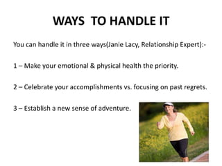 WAYS TO HANDLE IT
You can handle it in three ways(Janie Lacy, Relationship Expert):-
1 – Make your emotional & physical health the priority.
2 – Celebrate your accomplishments vs. focusing on past regrets.
3 – Establish a new sense of adventure.
 