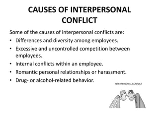 CAUSES OF INTERPERSONAL
CONFLICT
Some of the causes of interpersonal conflicts are:
• Differences and diversity among employees.
• Excessive and uncontrolled competition between
employees.
• Internal conflicts within an employee.
• Romantic personal relationships or harassment.
• Drug- or alcohol-related behavior.
 