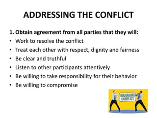 ADDRESSING THE CONFLICT
1. Obtain agreement from all parties that they will:
• Work to resolve the conflict
• Treat each other with respect, dignity and fairness
• Be clear and truthful
• Listen to other participants attentively
• Be willing to take responsibility for their behavior
• Be willing to compromise
 