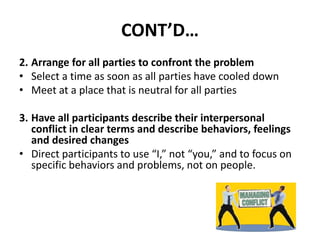 CONT’D…
2. Arrange for all parties to confront the problem
• Select a time as soon as all parties have cooled down
• Meet at a place that is neutral for all parties
3. Have all participants describe their interpersonal
conflict in clear terms and describe behaviors, feelings
and desired changes
• Direct participants to use “I,” not “you,” and to focus on
specific behaviors and problems, not on people.
 