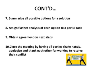 CONT’D…
7. Summarize all possible options for a solution
8. Assign further analysis of each option to a participant
9. Obtain agreement on next steps
10.Close the meeting by having all parties shake hands,
apologize and thank each other for working to resolve
their conflict
 