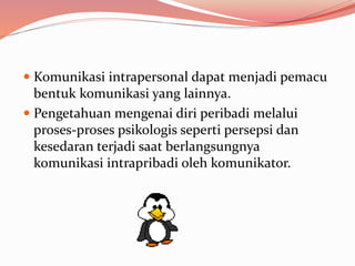  Komunikasi intrapersonal dapat menjadi pemacu
bentuk komunikasi yang lainnya.
 Pengetahuan mengenai diri peribadi melalui
proses-proses psikologis seperti persepsi dan
kesedaran terjadi saat berlangsungnya
komunikasi intrapribadi oleh komunikator.
 