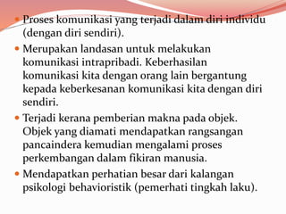  Proses komunikasi yang terjadi dalam diri individu
(dengan diri sendiri).
 Merupakan landasan untuk melakukan
komunikasi intrapribadi. Keberhasilan
komunikasi kita dengan orang lain bergantung
kepada keberkesanan komunikasi kita dengan diri
sendiri.
 Terjadi kerana pemberian makna pada objek.
Objek yang diamati mendapatkan rangsangan
pancaindera kemudian mengalami proses
perkembangan dalam fikiran manusia.
 Mendapatkan perhatian besar dari kalangan
psikologi behavioristik (pemerhati tingkah laku).
 
