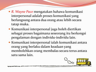  R. Wayne Pace mengatakan bahawa komunikasi
interpersonal adalah proses komunikasi yang
berlangsung antara dua orang atau lebih secara
tatap muka.
 Komunikasi interpersonal juga boleh diertikan
sebagai proses bagaimana seseorang itu berkongsi
pengalaman dengan individu-individu lain.
 Komunikasi interpersonal ialah komunikasi antara
orang yang berlaku dalam keadaan yang
membolehkan orang membalas secara terus antara
satu sama lain.
 