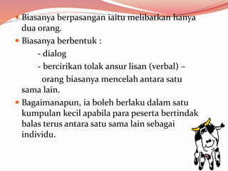  Biasanya berpasangan iaitu melibatkan hanya
dua orang.
 Biasanya berbentuk :
- dialog
- bercirikan tolak ansur lisan (verbal) –
orang biasanya mencelah antara satu
sama lain.
 Bagaimanapun, ia boleh berlaku dalam satu
kumpulan kecil apabila para peserta bertindak
balas terus antara satu sama lain sebagai
individu.
 