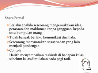 Secara Formal
Berlaku apabila seseorang mengemukakan idea,
perasaan dan maklumat ‘tanpa gangguan’ kepada
satu kumpulan orang.
Tidak banyak berlaku komunikasi dua hala.
Seseorang menyuarakan sesuatu dan yang lain
menjadi pendengar.
Contoh :
Harith menyampaikan tazkirah di hadapan kelas
sebelum kelas dimulakan pada pagi tadi.
 