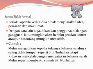 Secara Tidak Formal
Berlaku apabila kedua-dua pihak menyuarakan idea,
perasaan dan maklumat.
Dengan kata lain juga, dikatakan penggunaan ‘dengan
gangguan’ iaitu mungkin akan berlaku pro dan kontra
ataupun seseorang mungkin mencelah.
Contoh :
Melur mengatakan kepada kelasnya bahawa wajahnya
saling tidak tumpah seperti Siti Nurhaliza tetapi
Ridzwan mencelah dengan mengatakan bahawa wajah
Melur seperti pembantu rumah Siti Nurhaliza.
 