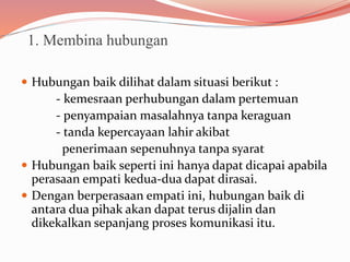 1. Membina hubungan
 Hubungan baik dilihat dalam situasi berikut :
- kemesraan perhubungan dalam pertemuan
- penyampaian masalahnya tanpa keraguan
- tanda kepercayaan lahir akibat
penerimaan sepenuhnya tanpa syarat
 Hubungan baik seperti ini hanya dapat dicapai apabila
perasaan empati kedua-dua dapat dirasai.
 Dengan berperasaan empati ini, hubungan baik di
antara dua pihak akan dapat terus dijalin dan
dikekalkan sepanjang proses komunikasi itu.
 