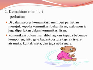 2. Kemahiran memberi
perhatian
 Di dalam proses komunikasi, memberi perhatian
merujuk kepada komunikasi bukan lisan, walaupun ia
juga diperlukan dalam komunikasi lisan.
 Komunikasi bukan lisan dibahagikan kepada beberapa
komponen, iaitu gaya badan(posture), gerak isyarat,
air muka, kontak mata, dan juga nada suara.
 