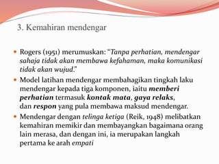 3. Kemahiran mendengar
 Rogers (1951) merumuskan: “Tanpa perhatian, mendengar
sahaja tidak akan membawa kefahaman, maka komunikasi
tidak akan wujud.”
 Model latihan mendengar membahagikan tingkah laku
mendengar kepada tiga komponen, iaitu memberi
perhatian termasuk kontak mata, gaya relaks,
dan respon yang pula membawa maksud mendengar.
 Mendengar dengan telinga ketiga (Reik, 1948) melibatkan
kemahiran memikir dan membayangkan bagaimana orang
lain merasa, dan dengan ini, ia merupakan langkah
pertama ke arah empati
 