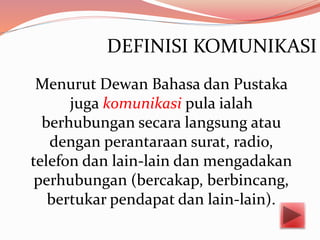 DEFINISI KOMUNIKASI
Menurut Dewan Bahasa dan Pustaka
juga komunikasi pula ialah
berhubungan secara langsung atau
dengan perantaraan surat, radio,
telefon dan lain-lain dan mengadakan
perhubungan (bercakap, berbincang,
bertukar pendapat dan lain-lain).
 