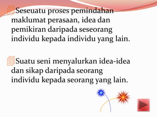 Seseuatu proses pemindahan
maklumat perasaan, idea dan
pemikiran daripada seseorang
individu kepada individu yang lain.
Suatu seni menyalurkan idea-idea
dan sikap daripada seorang
individu kepada seorang yang lain.
 