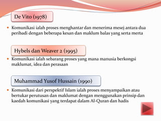  Komunikasi ialah proses menghantar dan menerima mesej antara dua
peribadi dengan beberapa kesan dan maklum balas yang serta merta
 Komunikasi ialah sebarang proses yang mana manusia berkongsi
maklumat, idea dan perasaan
 Komunikasi dari perspektif Islam ialah proses menyampaikan atau
bertukar perutusan dan maklumat dengan menggunakan prinsip dan
kaedah komunikasi yang terdapat dalam Al-Quran dan hadis
De Vito (1978)
Hybels dan Weaver 2 (1995)
Muhammad Yusof Hussain (1990)
 