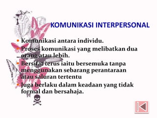 KOMUNIKASI INTERPERSONAL
 Komunikasi antara individu.
 Proses komunikasi yang melibatkan dua
orang atau lebih.
 Bersifat terus iaitu bersemuka tanpa
menggunakan sebarang perantaraan
atau saluran tertentu
 Juga berlaku dalam keadaan yang tidak
formal dan bersahaja.
 