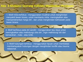 Ada 3 Motivasi Seorang Individu Melakukan Penipuan
1. Motif mitra-terfokus : menggunakan muslihat untuk menghindari
menyakiti lawan bicara, untuk membantu mitra meningkatkan atau
mempertahankan harga diri , dan untuk menghindari kekhawatir pada
lawan bicara.
2. Motif berfokus pada diri sendiri : menggunakan tipu daya untuk
meningkatkan atau melindungi citra diri , ingin melindungi diri dari
kemarahan , malu , atau kritik.
3. Motif hubungan-terfokus : menggunakan tipuan untuk membatasi
membahayakan hubungan dengan menghindari konflik atau trauma
relasional.
 