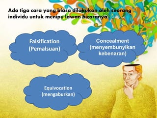 Ada tiga cara yang biasa dilakukan oleh seorang
individu untuk menipu lawan bicaranya
Falsification
(Pemalsuan)
Concealment
(menyembunyikan
kebenaran)
Equivocation
(mengaburkan)
 