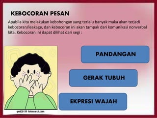KEBOCORAN PESAN
Apabila kita melakukan kebohongan yang terlalu banyak maka akan terjadi
kebocoran/leakage, dan kebocoran ini akan tampak dari komunikasi nonverbal
kita. Kebocoran ini dapat dilihat dari segi :
PANDANGAN
GERAK TUBUH
EKPRESI WAJAH
 