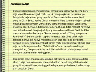 Dimas sudah lama menyukai Citra, teman satu kantornya karena baru
saja kenal Dimas menjadi malu untuk mengungkakan perasaannya.
Tetapi ada saja alasan yang membuat Dimas selalu berkomunikasi
dengan Citra. Suatu ketika Dimas menemui Citra dan meminjam sebuah
novel, padahal kemarin Dimas baru sama membeli novel yang sama.
Esoknya, saat berjalan didekat meja kerja Dimas, Citra melihat novelnya
dan sebuah novel dengan judul yang sama dimeja Dimas. Saat itu Citra
merasa heran dan bertanya, “kok novelnya ada dua? Yang sau punya
kamu yah?” Dalam kondisi seperti ini tentu saja Dima tidak ingin
terlihat bahwa dia hanya mencari alasan saja agar bisa berbicara
dengan Citra sehingga membuat Dimas malu didepan Citra. Dimas bisa
saja berbohong melakukan “Falsification” atau pemalsuan dengan
mengatakan, “itu punya Anto, tadi dia kesini buat pamer punya novel
baru, eh taunya malah ketinggalan.”
Jika Dimas terus menerus melakukan hal yang sejenis, tentu saja Citra
akan curiga dan akan mulai memperhatikan detail yang dilakukan dan
yang diucapkan Dimas, sehingga dia dapat menyadari motif sebenarnya
dari tindakan Dimas.
CONTOH KASUS
 