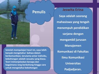 Penulis
Jeswita Erina
Saya adalah seorang
mahasiswa yang tengah
menempuh pendidikan
sarjana dengan
mengambil jurusan
Manajemen
Komunikasi di Fakultas
Ilmu Komunikasi
Universitas
Padjadjaran.
Setelah mempelajari teori ini, saya lebih
banyak mengetahui bahwa dalam
berkomunikasi, terutama antar individu,
kebohongan adalah sesuatu yang biasa.
Teori inimenjelaskan kenapa dan
bagaimana rang berbohong hingga cara
untuk mengetahui kebohongan
 