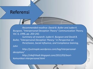 Referensi
Recommended resollrce: David B. Buller and Judee K.
Burgoon, "Interpersonal Deception Theory" Communication Theory,
Vol. 6, 1996, pp. 203-242.
Summary of research: Judee K. Burgoon and David B.
Buller, "Interpersonal Deception Theory," in Perspective on
Persl/asion, Social Influence, and Compliance Gaining,
John
http://justmaple.wordpress.com/tag/interpersonal-
deception/
http://zikafrihadi.blogspot.com/2012/03/teori-
komunikasi-interpersonal.html
 