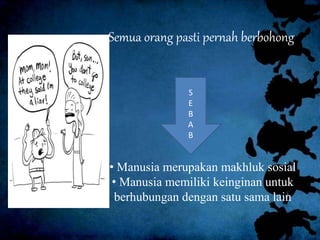 Semua orang pasti pernah berbohong
S
E
B
A
B
• Manusia merupakan makhluk sosial
• Manusia memiliki keinginan untuk
berhubungan dengan satu sama lain
 