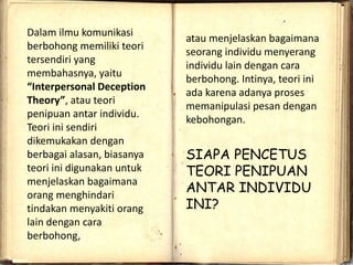 Dalam ilmu komunikasi
berbohong memiliki teori
tersendiri yang
membahasnya, yaitu
“Interpersonal Deception
Theory”, atau teori
penipuan antar individu.
Teori ini sendiri
dikemukakan dengan
berbagai alasan, biasanya
teori ini digunakan untuk
menjelaskan bagaimana
orang menghindari
tindakan menyakiti orang
lain dengan cara
berbohong,
atau menjelaskan bagaimana
seorang individu menyerang
individu lain dengan cara
berbohong. Intinya, teori ini
ada karena adanya proses
memanipulasi pesan dengan
kebohongan.
SIAPA PENCETUS
TEORI PENIPUAN
ANTAR INDIVIDU
INI?
 