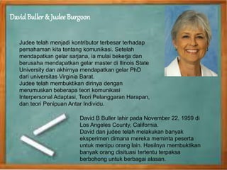 DavidBuller & Judee Burgoon
Judee telah menjadi kontributor terbesar terhadap
pemahaman kita tentang komunikasi. Setelah
mendapatkan gelar sarjana, ia mulai bekerja dan
berusaha mendapatkan gelar master di Ilinois State
University dan akhirnya mendapatkan gelar PhD
dari universitas Virginia Barat.
Judee telah membuktikan dirinya dengan
merumuskan beberapa teori komunikasi
Interpersonal Adaptasi, Teori Pelanggaran Harapan,
dan teori Penipuan Antar Individu.
David B Buller lahir pada November 22, 1959 di
Los Angeles County, California.
David dan judee telah melakukan banyak
eksperimen dimana mereka meminta peserta
untuk menipu orang lain. Hasilnya membuktikan
banyak orang disituasi tertentu terpaksa
berbohong untuk berbagai alasan.
 