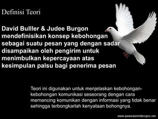 Definisi Teori
David Bulller & Judee Burgon
mendefinisikan konsep kebohongan
sebagai suatu pesan yang dengan sadar
disampaikan oleh pengirim untuk
menimbulkan kepercayaan atas
kesimpulan palsu bagi penerima pesan
Teori ini digunakan untuk menjelaskan kebohongan-
kebohongan komunikasi seseorang dengan cara
memancing komunikan dengan informasi yang tidak benar
sehingga terbongkarlah kenyataan bohongnya.
 