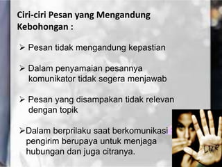 Ciri-ciri Pesan yang Mengandung
Kebohongan :
 Pesan tidak mengandung kepastian
 Dalam penyamaian pesannya
komunikator tidak segera menjawab
 Pesan yang disampakan tidak relevan
dengan topik
Dalam berprilaku saat berkomunikasi
pengirim berupaya untuk menjaga
hubungan dan juga citranya.
 