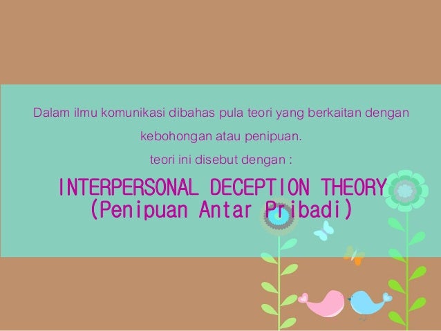 interpersonal deception theory Interpersonal deception theory examines the important elements of interpersonal communication and deception that occurs within interpersonal relationships this theory is studied among two or more people at a certain time in any given context. interpersonal deception theory Interpersonal deception theory examines the important elements of interpersonal communication and deception that occurs within interpersonal relationships this theory is studied among two or more people at a certain time in any given context.