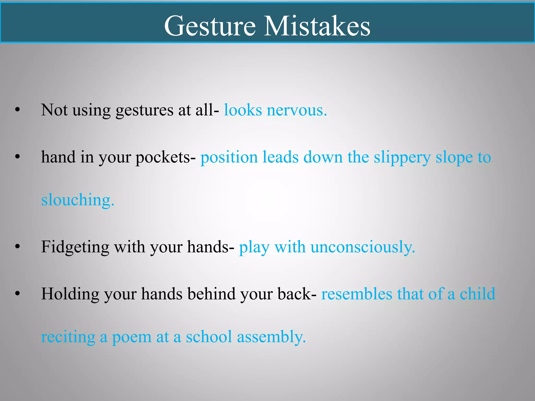 Gesture Mistakes
• Not using gestures at all- looks nervous.
• hand in your pockets- position leads down the slippery slope to
slouching.
• Fidgeting with your hands- play with unconsciously.
• Holding your hands behind your back- resembles that of a child
reciting a poem at a school assembly.
 