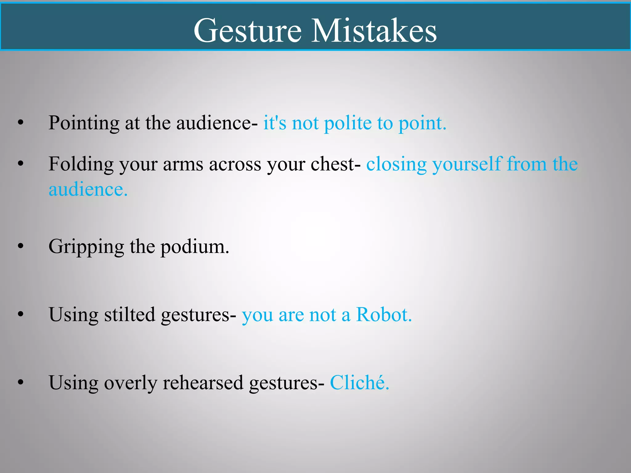 Gesture Mistakes
• Pointing at the audience- it's not polite to point.
• Folding your arms across your chest- closing yourself from the
audience.
• Gripping the podium.
• Using stilted gestures- you are not a Robot.
• Using overly rehearsed gestures- Cliché.
 