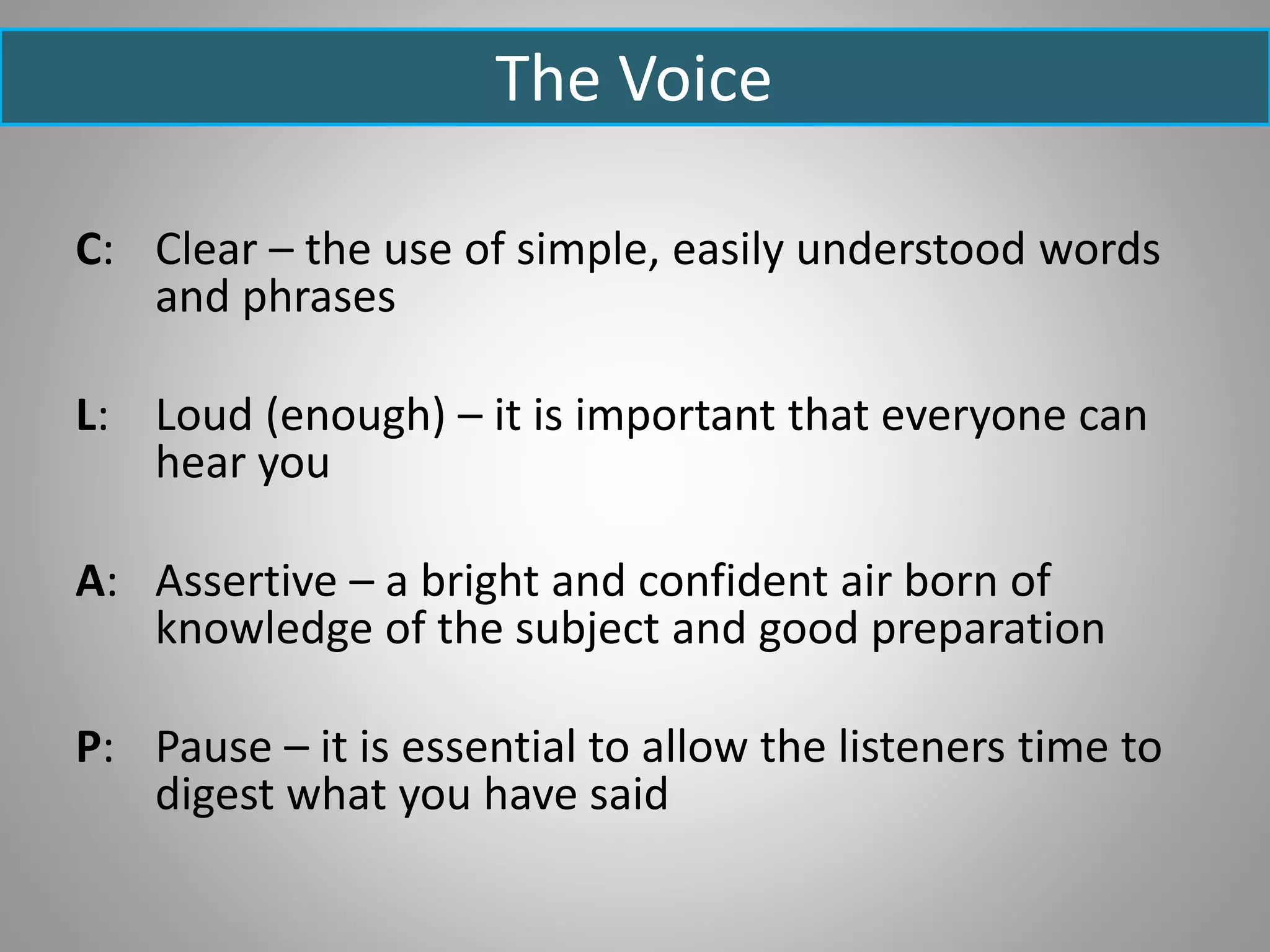 The Voice
C: Clear – the use of simple, easily understood words
and phrases
L: Loud (enough) – it is important that everyone can
hear you
A: Assertive – a bright and confident air born of
knowledge of the subject and good preparation
P: Pause – it is essential to allow the listeners time to
digest what you have said
 