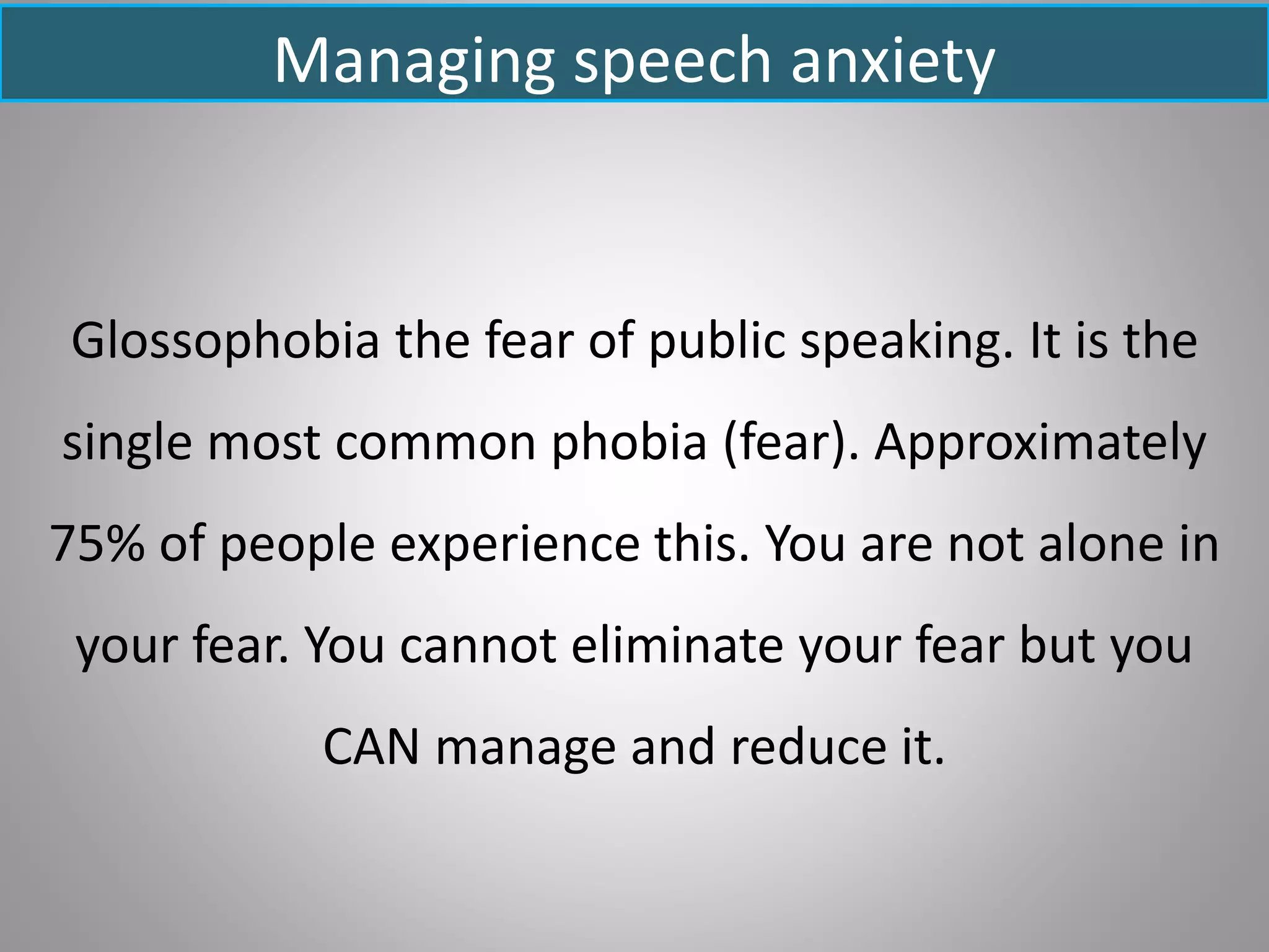 Managing speech anxiety
Glossophobia the fear of public speaking. It is the
single most common phobia (fear). Approximately
75% of people experience this. You are not alone in
your fear. You cannot eliminate your fear but you
CAN manage and reduce it.
 