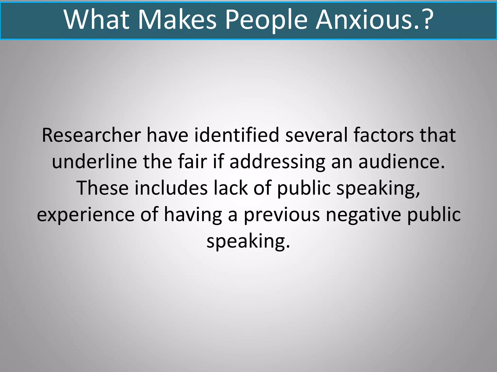What Makes People Anxious.?
Researcher have identified several factors that
underline the fair if addressing an audience.
These includes lack of public speaking,
experience of having a previous negative public
speaking.
 