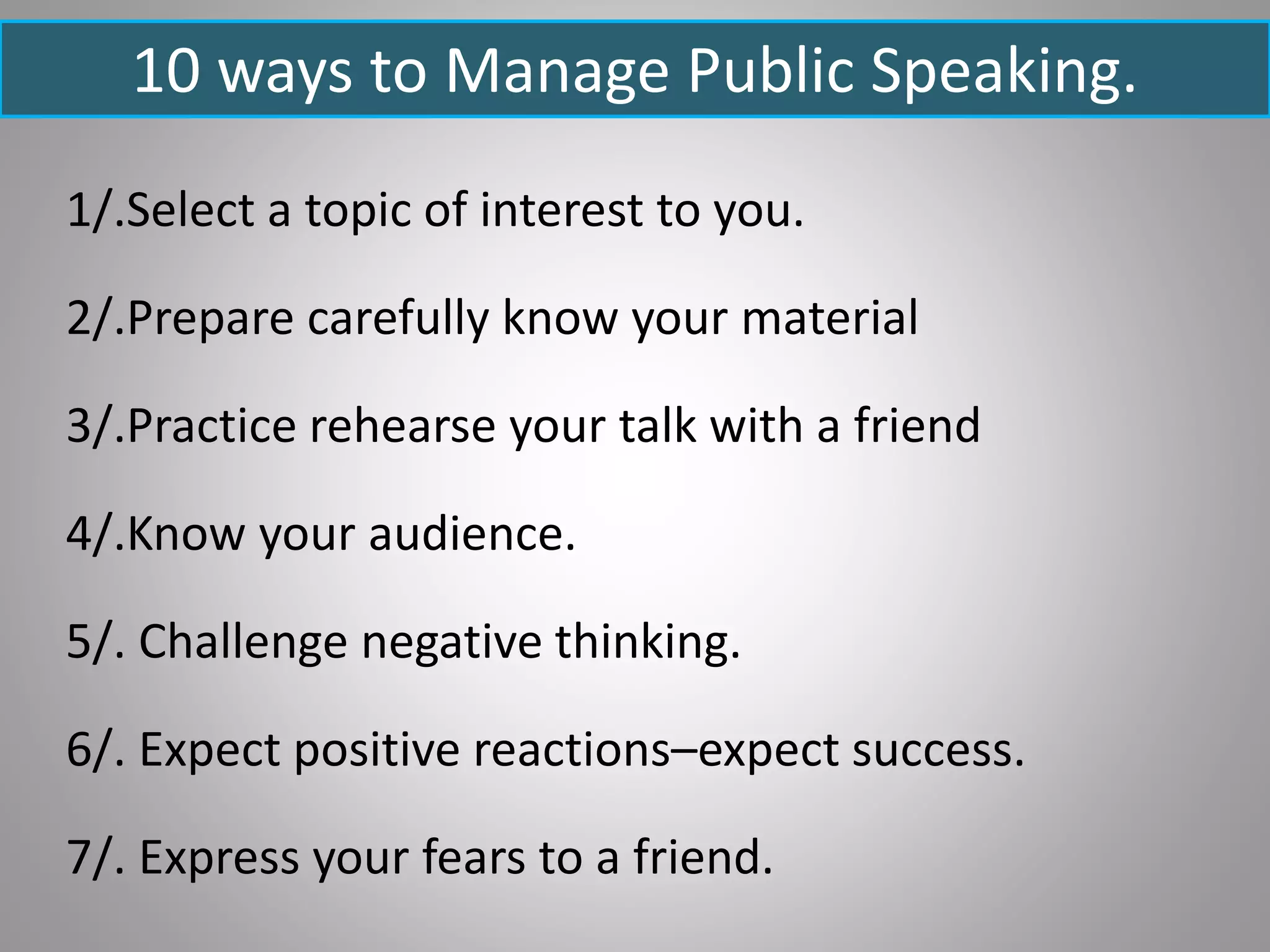 1/.Select a topic of interest to you.
2/.Prepare carefully know your material
3/.Practice rehearse your talk with a friend
4/.Know your audience.
5/. Challenge negative thinking.
6/. Expect positive reactions–expect success.
7/. Express your fears to a friend.
10 ways to Manage Public Speaking.
 